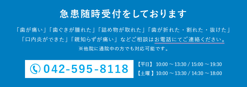 急患随時受付をしております。「歯が痛い」「歯ぐきが腫れた」「詰め物が取れた」「歯が折れた・割れた・抜けた」「口内炎ができた」「親知らずが痛い」などご相談はお電話にてご連絡ください。電話番号：042-595-8118