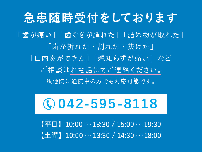 急患随時受付をしております。「歯が痛い」「歯ぐきが腫れた」「詰め物が取れた」「歯が折れた・割れた・抜けた」「口内炎ができた」「親知らずが痛い」などご相談はお電話にてご連絡ください。電話番号：042-595-8118